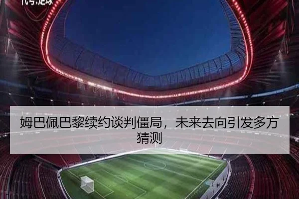 姆巴佩巴黎续约谈判僵局，未来去向引发多方猜测